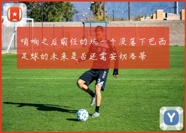 哨响之后前任的坑一个没落下巴西足球的未来是否还需安切洛蒂