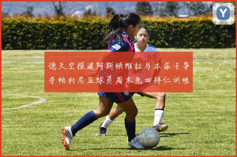 德天空报道阿斯顿维拉与本菲卡争夺帕利尼亚球员周末先回拜仁训练
