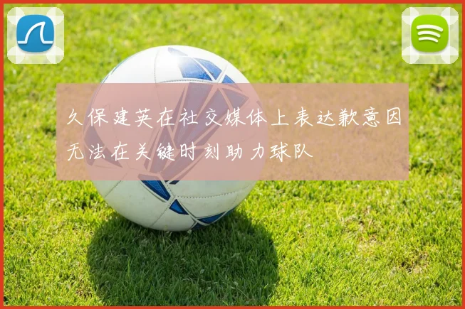 久保建英在社交媒体上表达歉意因无法在关键时刻助力球队