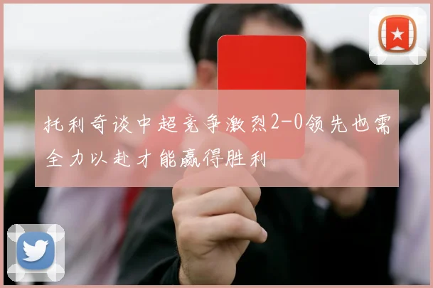 托利奇谈中超竞争激烈2-0领先也需全力以赴才能赢得胜利