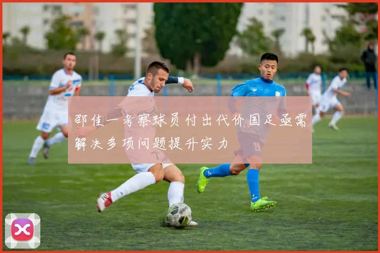 邵佳一考察球员付出代价国足亟需解决多项问题提升实力