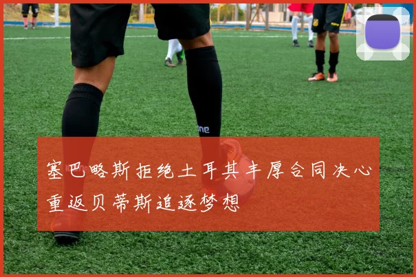塞巴略斯拒绝土耳其丰厚合同决心重返贝蒂斯追逐梦想