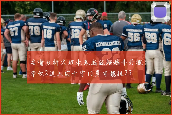 名嘴分析文班未来成就超越乔丹概率仅2进入前十守门员可能性25